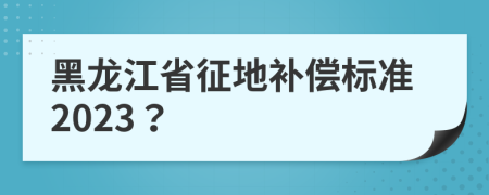 黑龙江省征地补偿标准2023？