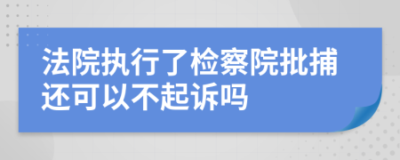 法院执行了检察院批捕还可以不起诉吗