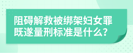 阻碍解救被绑架妇女罪既遂量刑标准是什么？