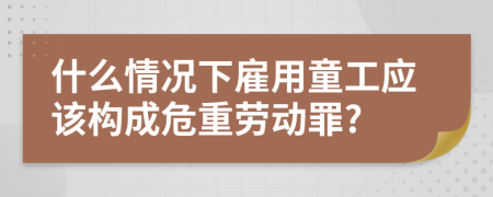 什么情况下雇用童工应该构成危重劳动罪?