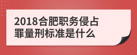 2018合肥职务侵占罪量刑标准是什么