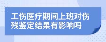 工伤医疗期间上班对伤残鉴定结果有影响吗