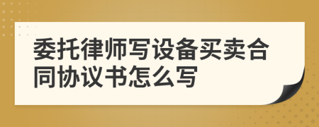 委托律师写设备买卖合同协议书怎么写