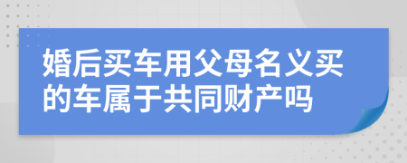婚后买车用父母名义买的车属于共同财产吗