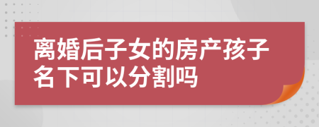 离婚后子女的房产孩子名下可以分割吗