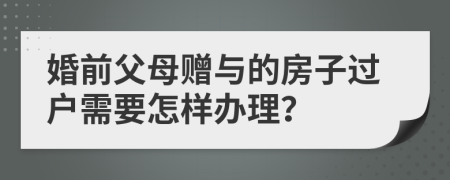 婚前父母赠与的房子过户需要怎样办理？