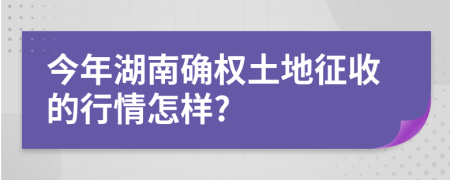 今年湖南确权土地征收的行情怎样?