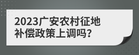 2023广安农村征地补偿政策上调吗？