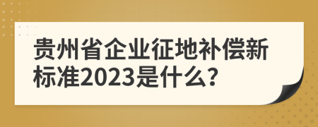 贵州省企业征地补偿新标准2023是什么？