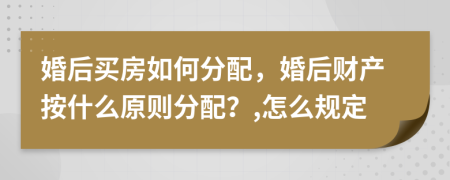 婚后买房如何分配，婚后财产按什么原则分配？,怎么规定