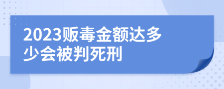 2023贩毒金额达多少会被判死刑