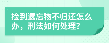 捡到遗忘物不归还怎么办，刑法如何处理？