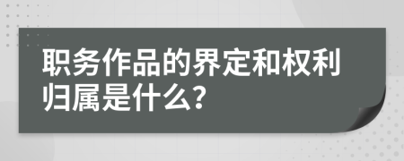 职务作品的界定和权利归属是什么？