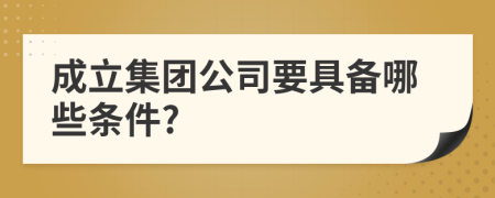 成立集团公司要具备哪些条件?