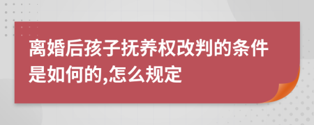 离婚后孩子抚养权改判的条件是如何的,怎么规定