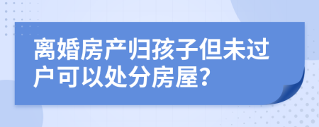 离婚房产归孩子但未过户可以处分房屋？
