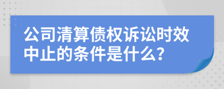 公司清算债权诉讼时效中止的条件是什么？