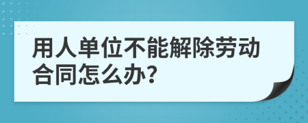 用人单位不能解除劳动合同怎么办？