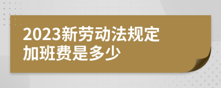 2023新劳动法规定加班费是多少