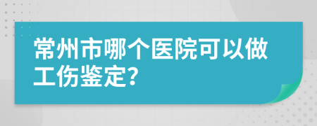 常州市哪个医院可以做工伤鉴定？