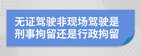 无证驾驶非现场驾驶是刑事拘留还是行政拘留