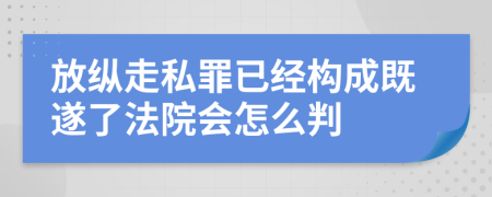 放纵走私罪已经构成既遂了法院会怎么判