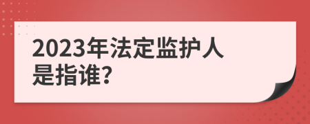 2023年法定监护人是指谁？