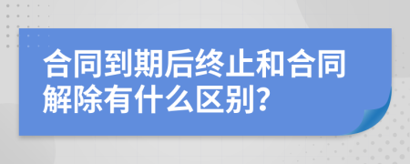 合同到期后终止和合同解除有什么区别？