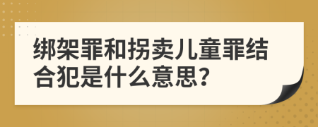 绑架罪和拐卖儿童罪结合犯是什么意思？