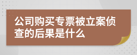 公司购买专票被立案侦查的后果是什么