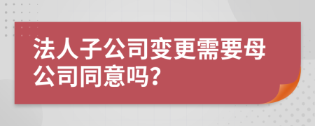 法人子公司变更需要母公司同意吗？