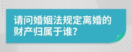 请问婚姻法规定离婚的财产归属于谁？