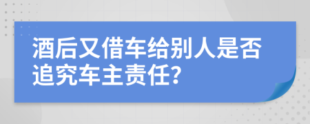 酒后又借车给别人是否追究车主责任？