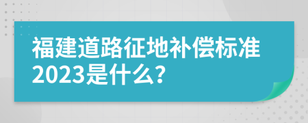 福建道路征地补偿标准2023是什么？