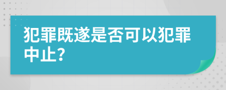 犯罪既遂是否可以犯罪中止？