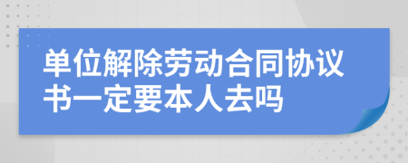 单位解除劳动合同协议书一定要本人去吗