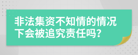 非法集资不知情的情况下会被追究责任吗？