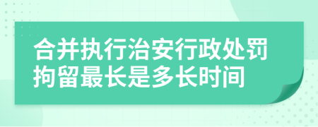 合并执行治安行政处罚拘留最长是多长时间