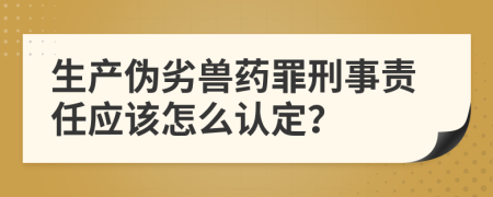 生产伪劣兽药罪刑事责任应该怎么认定？