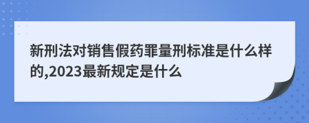 新刑法对销售假药罪量刑标准是什么样的,2023最新规定是什么