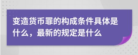 变造货币罪的构成条件具体是什么，最新的规定是什么