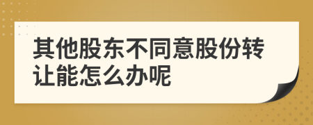 其他股东不同意股份转让能怎么办呢