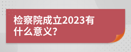 检察院成立2023有什么意义？