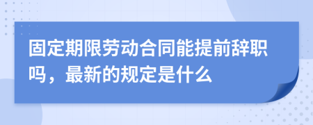 固定期限劳动合同能提前辞职吗，最新的规定是什么