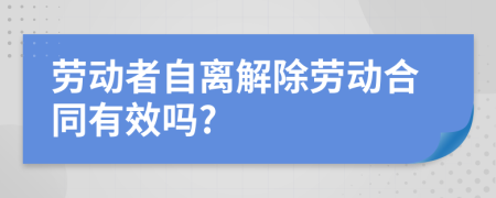 劳动者自离解除劳动合同有效吗?