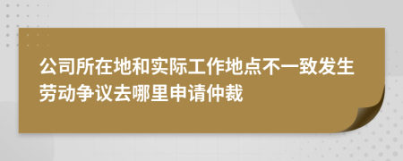 公司所在地和实际工作地点不一致发生劳动争议去哪里申请仲裁