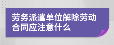 劳务派遣单位解除劳动合同应注意什么