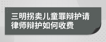 三明拐卖儿童罪辩护请律师辩护如何收费