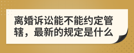 离婚诉讼能不能约定管辖，最新的规定是什么