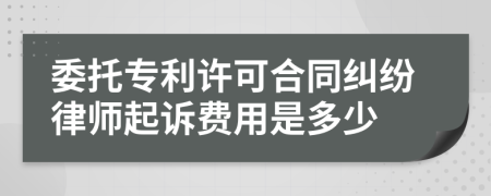 委托专利许可合同纠纷律师起诉费用是多少